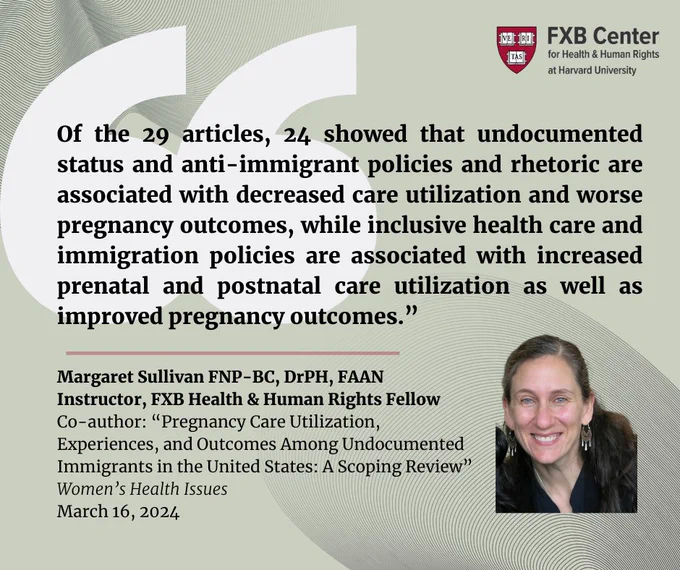FXB Center for Health & Human Rights at Harvard University logo. "Of the 29 articles, 24 showed that undocumented status and anti-immigrant policies and rhetoric are associated with decreased care utilization and worse pregnancy outcomes, while inclusive health care and immigration policies are associated with increased prenatal and postnatal care utilization as well as improved pregnancy outcomes.” Margaret Sullivan FNP-BC, DrPH, FAAN 
Instructor, FXB Health & Human Rights Fellow
Co-author: “Pregnancy Care Utilization, 
Experiences, and Outcomes Among Undocumented 
Immigrants in the United States: A Scoping Review”
Women’s Health Issues 
March 16, 2024. Headshot of Margaret Sullivan.