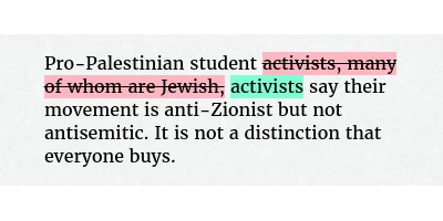 Before: Pro-Palestinian student activists, many of whom are Jewish, say their movement is anti-Zionist but not antisemitic. It is not a distinction that everyone buys.
After: Pro-Palestinian student activists say their movement is anti-Zionist but not antisemitic. It is not a distinction that everyone buys.