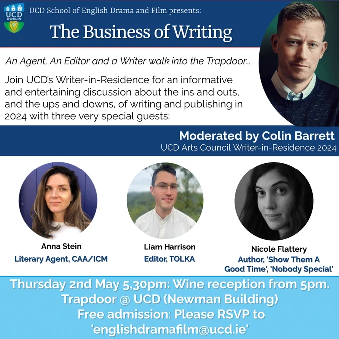 Poster for 'The Business of Writing' event occurring THIS WEEK, Thursday the 2nd of May, in the Trapdoor, Newman, UCD Belfield. UCD Arts Council Writer-in-Residence Colin Barrett, hosted by the Mary Lavin Centre of Creative Writing, will be in conversation with literary agent Anna Stein, TOLKA editor Liam Harrison, and novelist Nicole Flattery.

Drinks will be served from 5pm and some relevant reading material by our esteemed guests will also be available on-site, courtesy of UCD’s Campus Bookshop!

If you have not yet RSVP’d, please email us at <englishdramafilm@ucd.ie> to confirm a place. (Likewise, if you are no longer free to attend, please do let us know.)