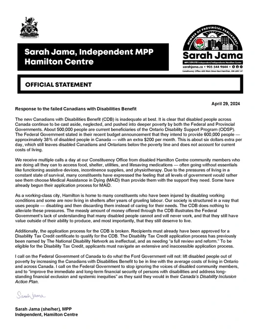The new Canadians with Disabilities Benefit (CDB) is inadequate at best. It is clear that disabled people across Canada continue to be cast aside, neglected, and pushed into deeper poverty by both the Federal and Provincial Governments. About 500,000 people are current beneficiaries of the Ontario Disability Support Program (ODSP). The Federal Government stated in their recent budget announcement that they intend to provide 600,000 people — approximately 38% of disabled people in Canada — with an extra $200 per month. This is about six dollars extra per day, which still leaves disabled Canadians and Ontarians below the poverty line and does not account for current costs of living.  

We receive multiple calls a day at our Constituency Office from disabled Hamilton Centre community members who are doing all they can to access food, shelter, utilities, and lifesaving medications — often going w