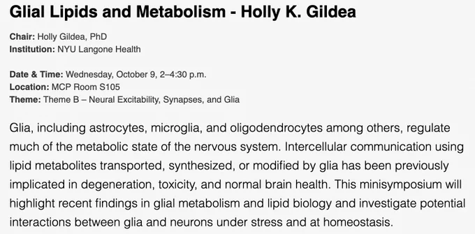 Glial Lipids and Metabolism - Holly K. Gildea
Chair: Holly Gildea, PhD
Institution: NYU Langone Health

Date & Time: Wednesday, October 9, 2–4:30 p.m.
Location: MCP Room S105
Theme: Theme B – Neural Excitability, Synapses, and Glia

Glia, including astrocytes, microglia, and oligodendrocytes among others, regulate much of the metabolic state of the nervous system. Intercellular communication using lipid metabolites transported, synthesized, or modified by glia has been previously implicated in degeneration, toxicity, and normal brain health. This minisymposium will highlight recent findings in glial metabolism and lipid biology and investigate potential interactions between glia and neurons under stress and at homeostasis. 