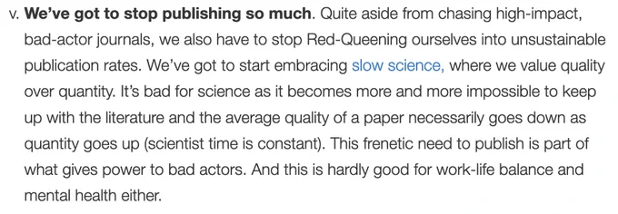 We’ve got to stop publishing so much. Quite aside from chasing high-impact, bad-actor journals, we also have to stop Red-Queening ourselves into unsustainable publication rates. We’ve got to start embracing slow science, where we value quality over quantity. It’s bad for science as it becomes more and more impossible to keep up with the literature and the average quality of a paper necessarily goes down as quantity goes up (scientist time is constant). This frenetic need to publish is part of what gives power to bad actors. And this is hardly good for work-life balance and mental health either.