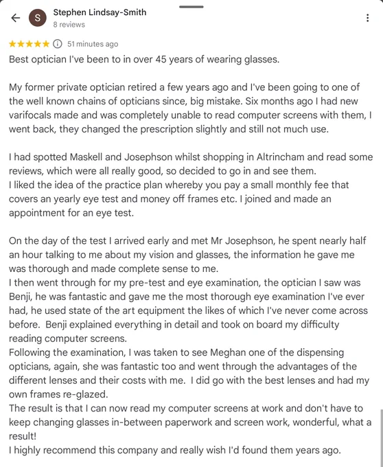 A review that's too long for Alt Text.
In summary it says Stephen came to see us struggling with screen work in his glasses from elsewhere. We took the time to understand his needs, carried out the most thorough eye test he's ever had, discussed the products available and solved his problem.