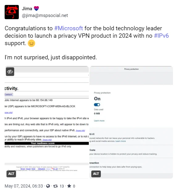 screenshot of toot from jima@mspsocial.net

"Congratulations to #Microsoft for the bold technology leader decision to launch a privacy VPN product in 2024 with no #IPv6 support. 😑

I'm not surprised, just disappointed."