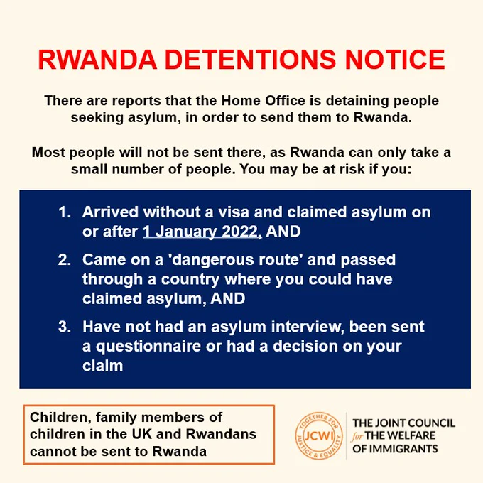 There are reports that the Home Office is detaining people seeking asylum, in order to send them to Rwanda.​

​

Most people will not be sent there, as Rwanda can only take a small number of people. You may be at risk if you:

Arrived without a visa and claimed asylum on or after 1 January 2022, AND​

Came on a 'dangerous route' and passed through a country where you could have claimed asylum, AND​

Have not had an asylum interview, been sent a questionnaire or had a decision on your claim ​

**Children, family members of children in the UK and Rwandans cannot be sent to Rwanda