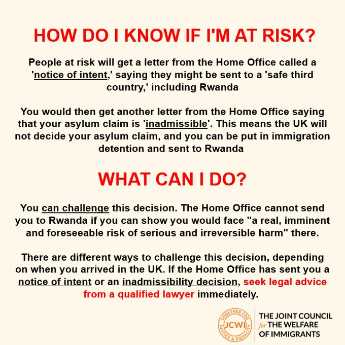 How do I know if I am at risk? 

People at risk will get a letter from the Home Office called a 'notice of intent,' saying they might be sent to a 'safe third country,' including Rwanda​

​

You would then get another letter from the Home Office saying that your asylum claim is 'inadmissible'. This means the UK will not decide your asylum claim, and you can be put in immigration detention and sent to Rwanda ​

WHAT CAN I DO?

​

You can challenge this decision. The Home Office cannot send you to Rwanda if you can show you would face "a real, imminent and foreseeable risk of serious and irreversible harm" there.​

​

There are different ways to challenge this decision, depending on when you arrived in the UK. If the Home Office has sent you a notice of intent or an inadmissibility decision, seek legal advice from a qualified lawyer immediately. ​