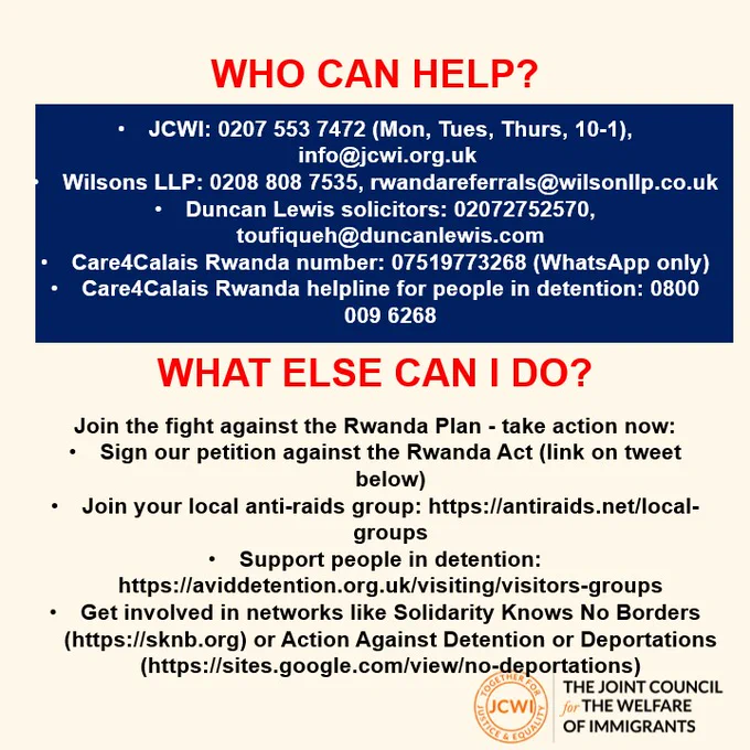 Who can help? 
JCWI: 0207 553 7472 (Mon, Tues, Thurs, 10-1), info@jcwi.org.uk ​

Wilsons LLP: 0208 808 7535, rwandareferrals@wilsonllp.co.uk​

Duncan Lewis solicitors: 02072752570, toufiqueh@duncanlewis.com​

Care4Calais Rwanda number: 07519773268 (WhatsApp only)​

Care4Calais Rwanda helpline for people in detention: 0800 009 6268

What else can you do? 

Join the fight against the Rwanda Plan - take action now:​

Sign our petition against the Rwanda Act (link on tweet below)​

Join your local anti-raids group: https://antiraids.net/local-groups​

Support people in detention: https://aviddetention.org.uk/visiting/visitors-groups​

Get involved in networks like Solidarity Knows No Borders (https://sknb.org) or Action Against Detention or Deportations (https://sites.google.com/view/no-deportations)

