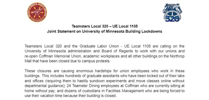 Teamsters Local 320 – UE Local 1105 
Joint Statement on University of Minnesota Building Lockdowns

Teamsters Local 320 and the Graduate Labor Union - UE Local 1105 are calling on the University of Minnesota administration and Board of Regents to work with our unions and re-open Coffman Memorial Union, academic workplaces and all other buildings on the Northrop Mall that have been closed due to campus protests.

These closures are causing enormous hardships for union employees who work in these buildings. This includes hundreds of graduate assistants who have been locked out of their labs and offices (requiring them to hastily sundown experiments and move classes online without departmental guidance); 24 Teamster Dining employees at Coffman who are currently sitting at home without pay; and dozens of custodians in Facilities Management who are being forced to use their vacation time because their building is closed.
