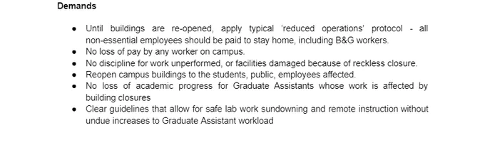 Demands

Until buildings are re-opened, apply typical ‘reduced operations’ protocol - all non-essential employees should be paid to stay home, including B&G workers.
No loss of pay by any worker on campus.
No discipline for work unperformed, or facilities damaged because of reckless closure.
Reopen campus buildings to the students, public, employees affected.
No loss of academic progress for Graduate Assistants whose work is affected by building closures
Clear guidelines that allow for safe lab work sundowning and remote instruction without undue increases to Graduate Assistant workload
