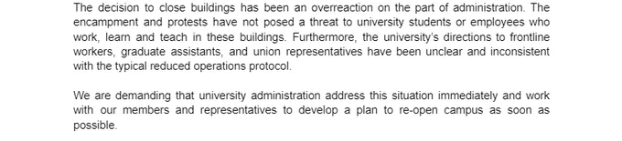 The decision to close buildings has been an overreaction on the part of administration. The encampment and protests have not posed a threat to university students or employees who work, learn and teach in these buildings. Furthermore, the university’s directions to frontline workers, graduate assistants, and union representatives have been unclear and inconsistent with the typical reduced operations protocol.

We are demanding that university administration address this situation immediately and work with our members and representatives to develop a plan to re-open campus as soon as possible.
