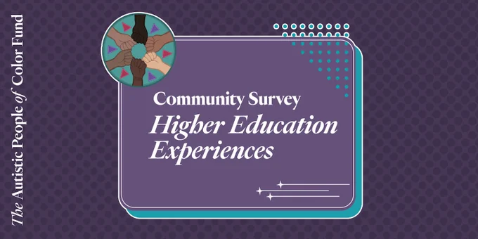 The graphic is purple and has The Autistic People of Color Fund’s logo, a circle with hands of different skin shades on a teal background. Text reads: Community Survey: Higher Education Experiences.