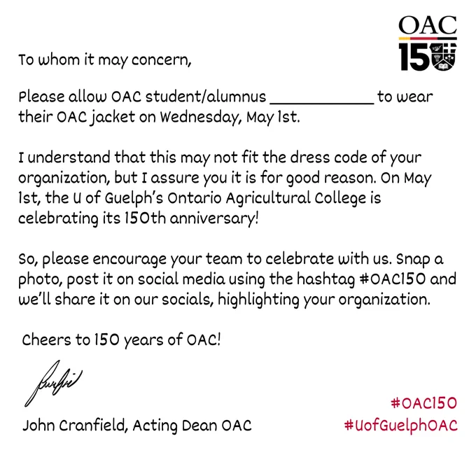 To whom it may concern,
Please allow OAC student/alumnus _____ to wear their OAC jacket on Wednesday, May 1st. 

I understand that this may not fit the dress code of your organization, but I assure you it is for good reason. On May 1st, the U of Guelph’s Ontario Agricultural College is celebrating its 150th anniversary! 

So, please encourage your team to celebrate with us. Snap a photo, post it on social media using the hashtag #OAC150 and we’ll share it on our socials, highlighting your organization. Cheers to 150 years of OAC!

John Cranfield, Acting Dean OAC

#OAC150
#UofGuelphOAC
