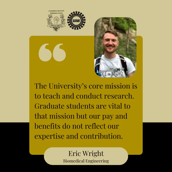 Black and gold background with a yellow box and black text that says, "The University’s core mission is to teach and conduct research. Graduate students are vital to that mission but our pay and benefits do not reflect our expertise and contribution. Eric Wright, Biomedical Engineering." At the top are the Vanderbilt Graduate Workers' Union and United Auto Workers logos, and a picture of Eric. Eric is wearing a white t-shirt and a hiking backpack, and smiling at the camera.