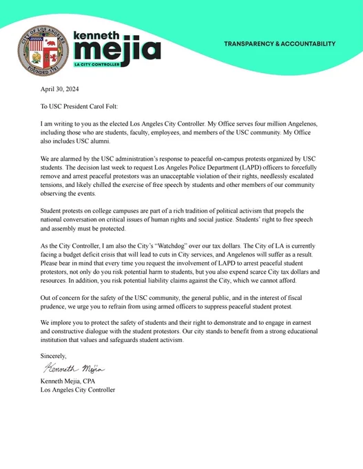 April 30, 2024

To USC President Carol Folt: 

I am writing to you as the elected Los Angeles City Controller. My Office serves four million Angelenos, including those who are students, faculty, employees, and members of the USC community. My Office also includes USC alumni.

We are alarmed by the USC administration’s response to peaceful on-campus protests organized by USC students. The decision last week to request Los Angeles Police Department (LAPD) officers to forcefully remove and arrest peaceful protestors was an unacceptable violation of their rights, needlessly escalated tensions, and likely chilled the exercise of free speech by students and other members of our community observing the events.

Student protests on college campuses are part of a rich tradition of political activism that propels the national conversation on critical issues of human rights and social justice. Students’ right to free speech and assembly must be protected.

