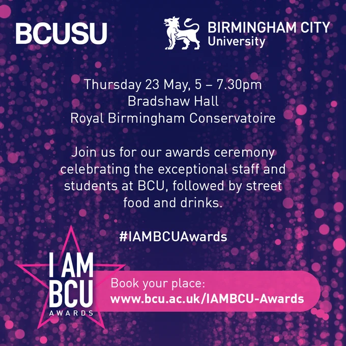 Image containing the text:
"Thursday 23rd May, 5-7:30pm.
Bradshaw Hall, Royal Birmingham Conservatoire.
Join us for our awards ceremony celebrating the exceptional staff and students at BCU, followed by street food and drinks.
#IAMBCUAwards
Book your place: www.bcu.ac.uk/IAMBCU-Awards"