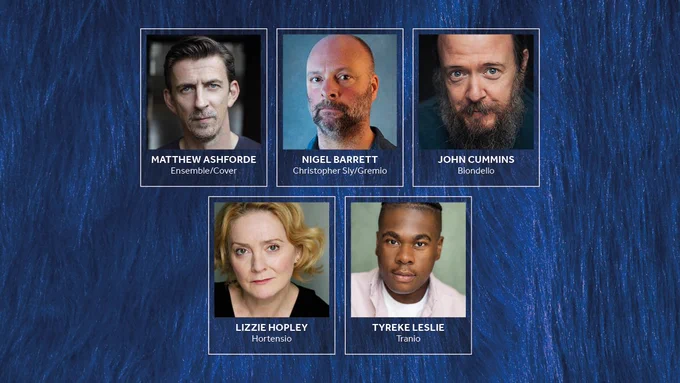 A dark blue fur background. Photos of the Company of The Taming of the Shrew with their names alongside.

Top row: Matthew Ashforde: Ensemble/Cover / Nigel Barrett: Christopher Sly/Gremio / John Cummins: Biondello. 

Bottom row: Lizzie Hopley: Hortensio / Tyreke Leslie: Tranio.