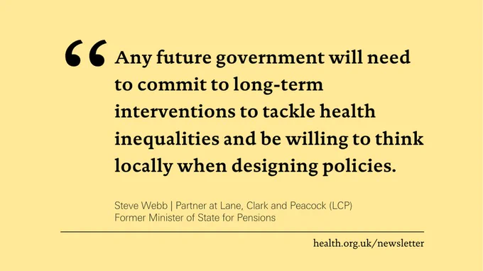 'Any future government will need to commit to long-term interventions to tackle health inequalities and be willing to think locally when designing policies.' 
Steve Webb, Partner at Lane, Clark and Peacock (LCP); Former Minister of State for Pensions