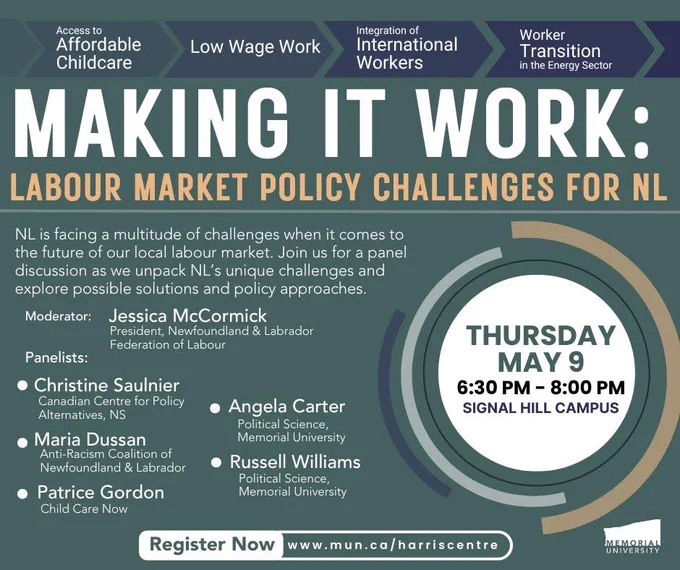 Poster for panel event. Title is Making it work: labour market policy challenges for NL. NL is facing a multitude of challenges when it comes to the future of our local labour market. Join us for a panel discussion as we unpack NL's unique challenges and explore possible solutions and policy approaches.
Moderator:
Jessica McCormick
President, Newfoundland & Labrador
Federation of Labour
Panelists:
• Christine Saulnier
Canadian Centre for Policy
Alternatives, NS
• Maria Dussan
Anti-Racism Coalition of Newfoundland & Labrador
• Patrice Gordon
Child Care Now
• Angela Carter
Political Science,
Memorial University
• Russell Williams
Political Science,
Memorial University

THURSDAY
MAY 9
6:30 PM - 8:00 PM
SIGNAL HILL CAMPUS