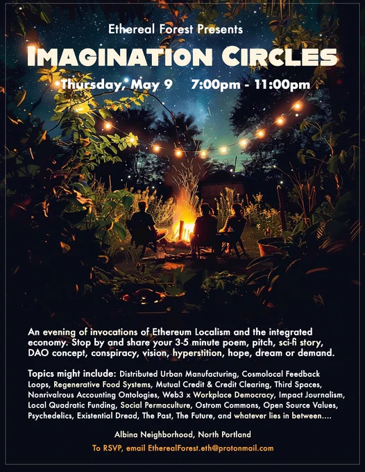 Ethereal Forest Presents
IMAGiNATION CIRCLES
Thursday, May 9 7:00pm - 11:00pm
An evening of invocations of Ethereum Localism and the integrated economy. Stop by and share your 3-5 minute poem, pitch, sci-fi story, DAO concept, conspiracy, vision, hyperstition, hope, dream or demand.

Albina Neighborhood, North Portland
To RSVP, email etherealforest.eth@protonmail.com