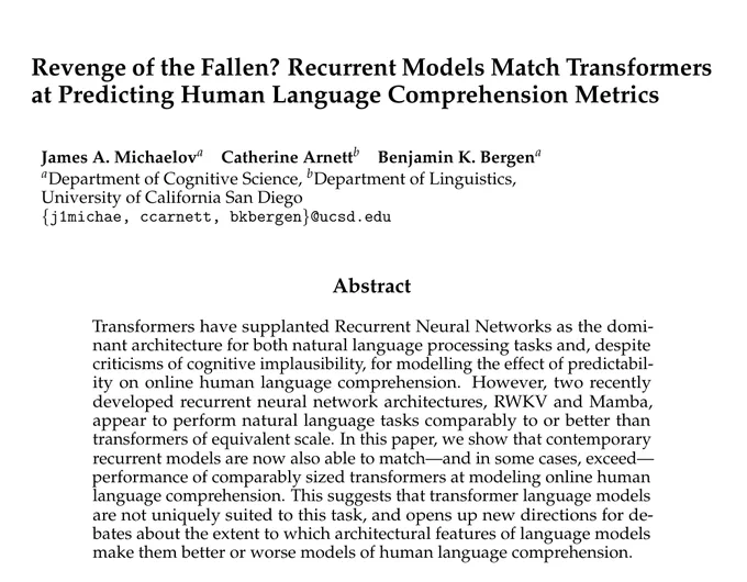 Abstract: Transformers have supplanted Recurrent Neural Networks as the dominant architecture for both natural language processing tasks and, despite criticisms of cognitive implausibility, for modelling the effect of predictability on online human language comprehension. However, two recently developed recurrent neural network architectures, RWKV and Mamba, appear to perform natural language tasks comparably to or better than transformers of equivalent scale. In this paper, we show that contemporary recurrent models are now also able to match - and in some cases, exceed - performance of comparably sized transformers at modeling online human language comprehension. This suggests that transformer language models are not uniquely suited to this task, and opens up new directions for debates about the extent to which architectural features of language models make them better or worse models of human language comprehension. 