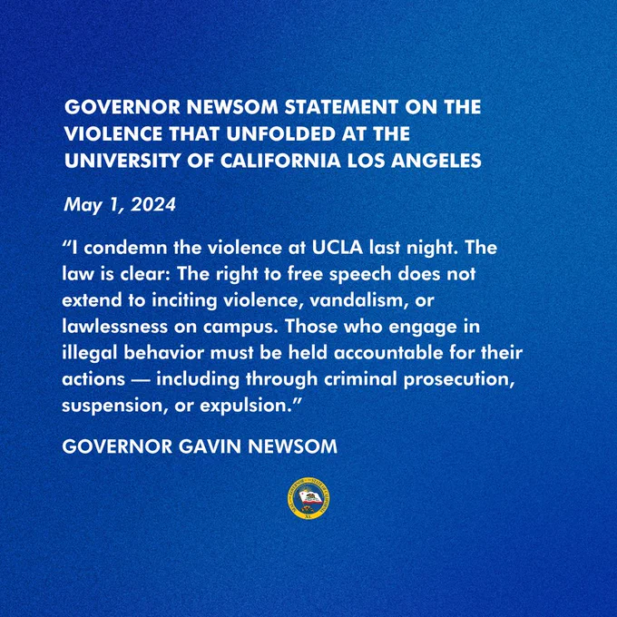 GOVERNOR NEWSOM STATEMENT ON THE VIOLENCE THAT UNFOLDED AT THE UNIVERSITY OF CALIFORNIA LOS ANGELES

May 1, 2024

“I condemn the violence at UCLA last night. The law is clear: The right to free speech does not extend to inciting violence, vandalism, or lawlessness on campus. Those who engage in illegal behavior must be held accountable for their actions — including through criminal prosecution, suspension, or expulsion.”

- GOVERNOR GAVIN NEWSOM