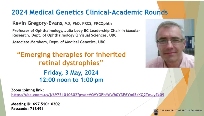2024 Medical Genetics Clinical-Academic Rounds. Kevin Gregory-Evans, MD, FRCS, FRCOphth. Professor of Ophthalmology, Julia Levy BC Leadership Chair in Macular Research, Dept. of Ophthalmology & Visual Sciences, UBC. 
"Emerging therapies for inherited retinal dystrophies"
Friday, May 3, 2024, 12pm to 1pm PT. Headshot of Dr. Kevin Gregory-Evans