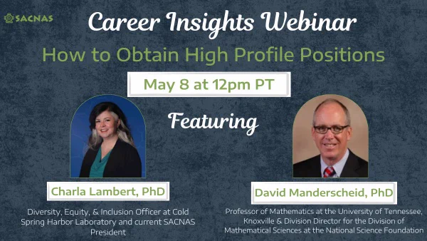 Grey background with images of Charla Lambert, Phd ( Diversity, Equity, & Inclusion Officer at Cold Spring Harbor Lab and current SACNAD President) on the left and David Manderscheid, PhD (Professor of Mathematics at UTK & Division Director for the Division of Mathematical Sciences at the NSF) on the right. Text reads: Career Insights Webinar: How to obtain high profile positions. May 8, 12pm, PT. SACNAS logo it at the top left of the image.