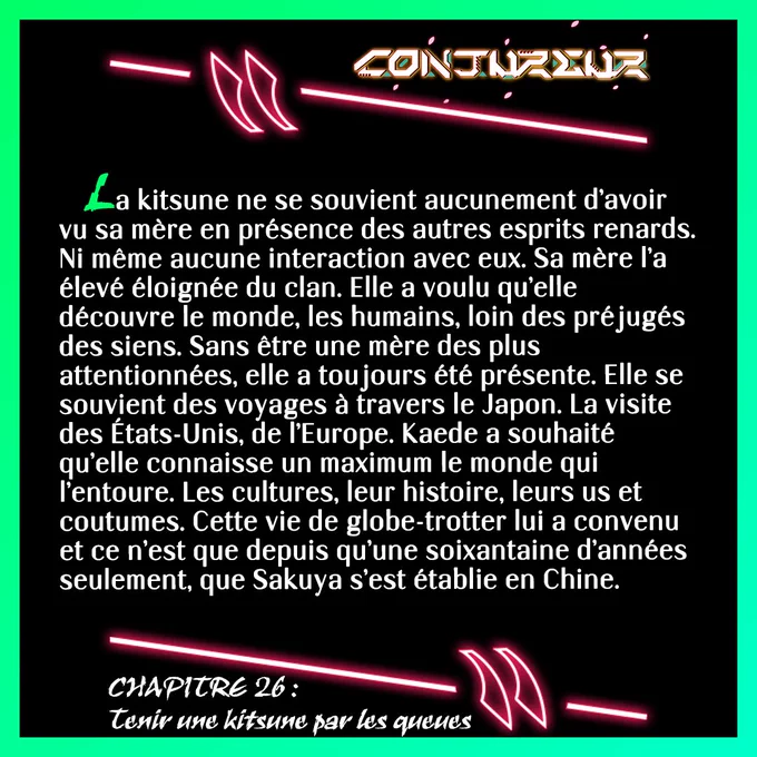 La kitsune ne se souvient aucunement d’avoir vu sa mère en présence des autres esprits renards. Ni même aucune interaction avec eux. Sa mère l’a élevé éloignée du clan. Elle a voulu qu’elle découvre le monde, les humains, loin des préjugés des siens. Sans être une mère des plus attentionnées, elle a toujours été présente. Elle se souvient des voyages à travers le Japon. La visite des États-Unis, de l’Europe. Kaede a souhaité qu’elle connaisse un maximum le monde qui l’entoure. Les cultures, leur histoire, leurs us et coutumes. Cette vie de globe-trotter lui a convenu et ce n’est que depuis qu’une soixantaine d’années seulement, que Sakuya s’est établie en Chine.