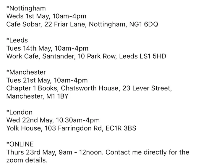 *Nottingham
Weds 1st May, 10am-4pm
Cafe Sobar, 22 Friar Lane, Nottingham, NG1 6DQ

*Leeds
Tues 14th May, 10am-4pm
Work Cafe, Santander, 10 Park Row, Leeds LS1 5HD

*Manchester
Tues 21st May, 10am-4pm
Chapter 1 Books, Chatsworth House, 23 Lever Street, Manchester, M1 1BY

*London
Wed 22nd May, 10.30am-4pm
Yolk House, 103 Farringdon Rd, EC1R 3BS

*ONLINE
Thurs 23rd May, 9am - 12noon. Contact me directly for the zoom details.