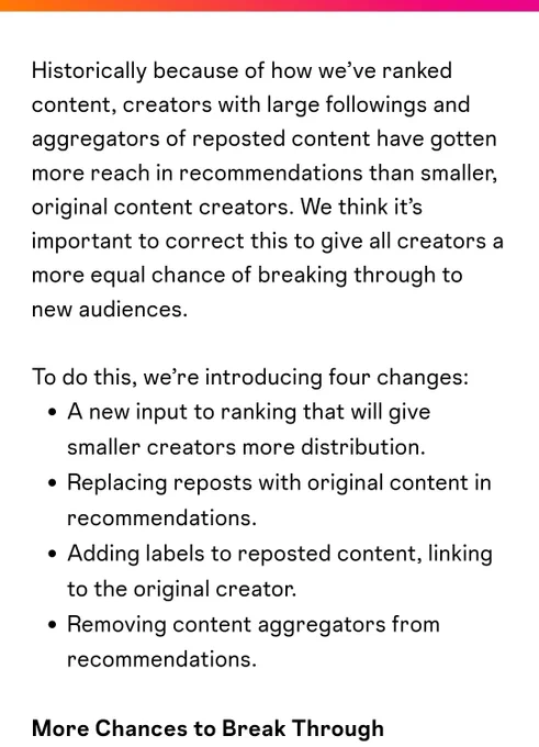 Screenshot has text as follows:

Historically because of how we’ve ranked content, creators with large followings and aggregators of reposted content have gotten more reach in recommendations than smaller, original content creators. We think it’s important to correct this to give all creators a more equal chance of breaking through to new audiences.


To do this, we’re introducing four changes:

A new input to ranking that will give smaller creators more distribution.

Replacing reposts with original content in recommendations.

Adding labels to reposted content, linking to the original creator.

Removing content aggregators from recommendations.

More Chances to Break Through


