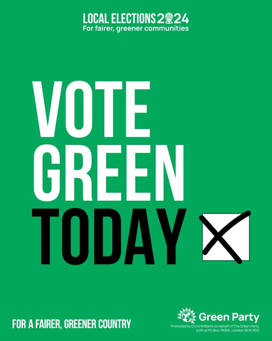LOCAL ELECTIONS 2024   For fairer, greener communities   VOTE GREEN   TODAY X   FOR A FAIRER, GREENER COUNTRY   Green Party   Promoted by Chris Williams on behalf of The Green Party, both at PO Box 78066, London SE16 9GQ 