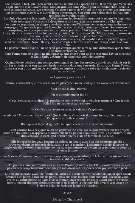 Elle pensait, à tort, que Paris serait l’endroit le plus beau qu’elle ait vu. Il est vrai que Versailles a son charme et le Louvre aussi. Mais déambuler dans Pigalle pour se rendre chez Pierre la rend toujours nerveuse. Les sexshops s’étalent à perte de vue sur une rue entière, accompagné par les cinémas classés X et autres lieux pittoresques. Son petit ami habite dans les hauteurs non loin du Moulin rouge. 
 La pluie s’invite à la fête tandis qu’elle parcourt les derniers mètres qui la sépare du logement. Mais son regard s’accroche à deux êtres assis dans la terrasse couverte du Chat noir. 
 Les deux se regardent, les doigts entrelacés avant que l’homme ne s’avance pour embrasser sa compagne. Ce spectacle pourrait la toucher, si elle ne reconnaissait pas Pierre. Son estomac se comprime, son cœur pèse une tonne dans sa poitrine. Il lui a promis mont et merveilles lorsqu’ils ont commencé à se fréquenter, jurant qu’il n’aimait qu’elle. Mon amour, lui susurrait-il à l’oreille avec son a