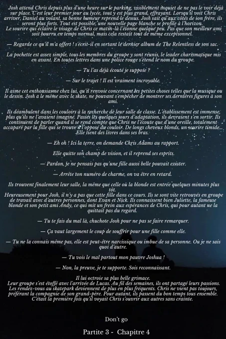 Josh attend Chris depuis plus d’une heure sur le parking, visiblement inquiet de ne pas le voir déjà sur place. C’est leur premier jour au lycée, tout y est plus grand, effrayant. Lorsqu’il voit Chris arriver, Daniel au volant, sa bonne humeur reprend le dessus. Josh sait qu’aux côtés de son frère, ils seront plus forts. Tout est possible, une nouvelle page blanche se profile à l’horizon. 
 Le sourire qui éclaire le visage de Chris ce matin-là l’étonne quelque peu. Pas que son meilleur ami soit bourru en temps normal, mais cela restait tout de même exceptionnel. 

— Regarde ce qu’il m’a offert ! s'écrit-il en sortant le dernier album de The Relentless de son sac. 

 La pochette est assez simple, tous les membres du groupe y sont réunis, le leader charismatique mis en avant. En toutes lettres dans une police rouge s’étend le nom du groupe.

— Tu l’as déjà écouté je suppose ?

— Sur le trajet ! Il est vraiment incroyable.