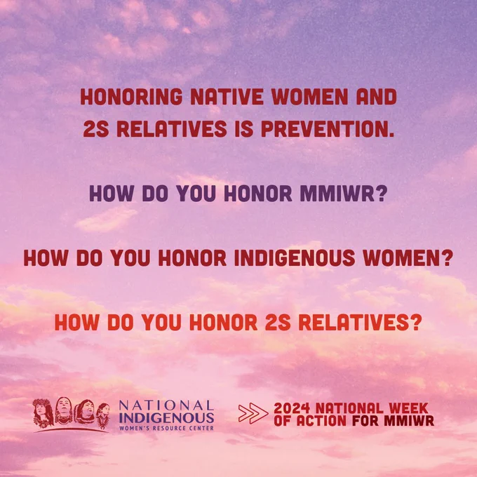 [ID 4: On the same background/design concept as the previous, there are four bold lines of text in different colors.

In dark red: "Honoring Native women and 2S relatives is prevention."

In dark purple: "How do you honor MMIWR?"

In fuchsia: "How do you honor Indigenous women?"

In bright red: "How do you honor 2S relatives?"

The NIWRC logo and "2024 National Week of Action for MMIWR" logo are at the bottom of the graphic.

End ID 4].
