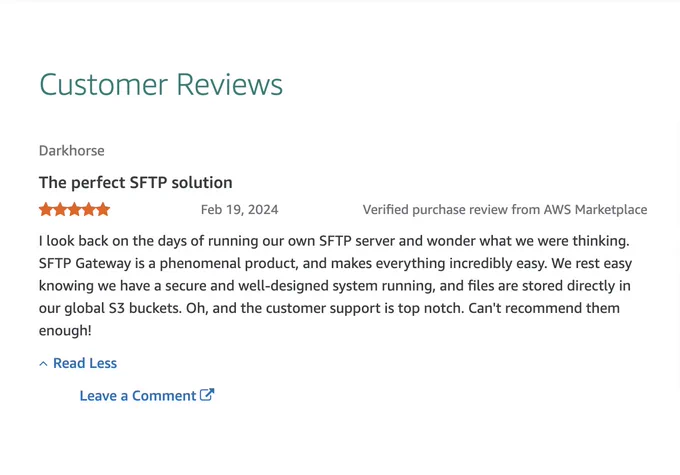 Darkhorse The perfect SFTP solution Feb 19, 2024 Verified purchase review from AWS Marketplace I look back on the days of running our own SFTP server and wonder what we were thinking. SFTP Gateway is a phenomenal product, and makes everything incredibly easy. We rest easy knowing we have a secure and well-designed system running, and files are stored directly in our global S3 buckets. Oh, and the customer support is top notch. Can't recommend them enough!