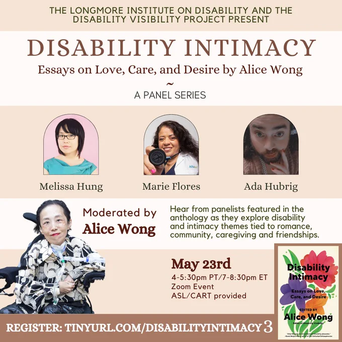 A tan & cream background. In the bottom corner is the cover of Disability Intimacy, with colorful flowers. An image of Alice Wong, smiling, wearing a floral blouse is also at the bottom. The text of this image reads: "THE LONGMORE INSTITUTE ON DISABILITY AND THE DISABILITY VISIBILITY PROJECT PRESENT: DISABILITY INTIMACY, Essays on Love, Care, and Desire by Alice Wong, A Panel Series." Images of the panelists Melissa Hung, Marie Flores, and Ada Hubrig. Text continues: "Hear from panelists featured in the anthology as they explore disability & intimacy themes tied to romance, community, caregiving and friendships. Moderated by Alice Wong. May 23rd, 4-5:30pm PT/7-8:30pm ET, Zoom Event, ASL/CART provided. Register: tinyurl.com/DisabilityIntimacy3