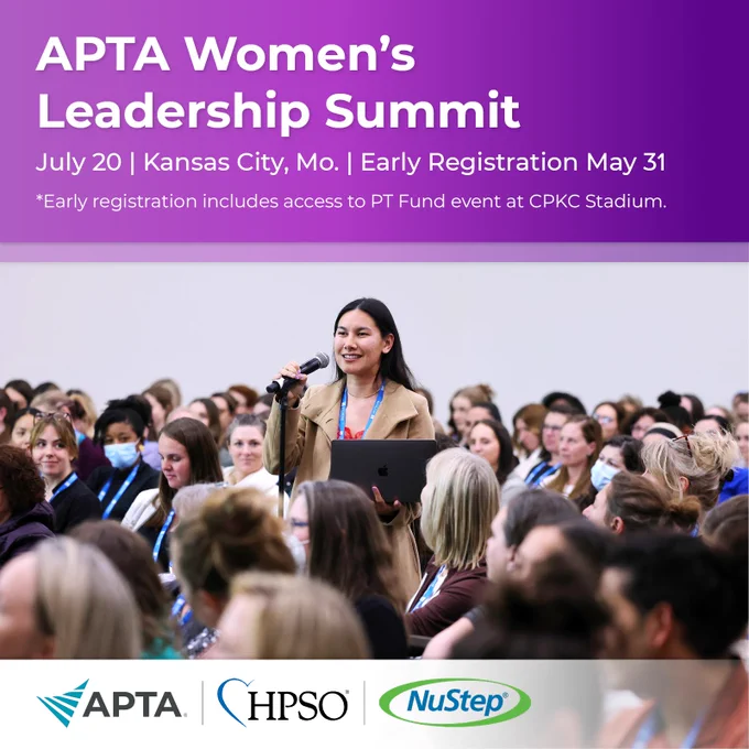 APTA Women's Leadership Summit 
July 20 | Kansas City, Mo. 
Early Registration May 31 
*Early Registration includes access to PT Fund event at CPKC Stadium. 
APTA | HPSO | NuStep