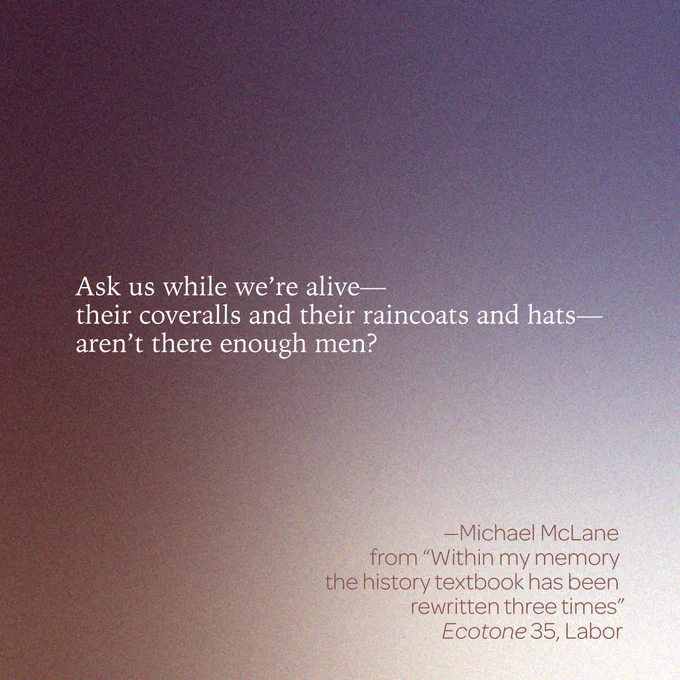 "Ask us while we're alive--
their coveralls and their raincoats and hats--
aren't there enough men?" 

--Michael McLane 
from “Within my memory the textbook has been rewritten three times” 
Ecotone 35, Labor 