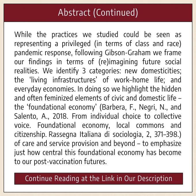 The fourth and final image is titled “Abstract (Continued),” and it includes the rest of the abstract: “While the practices we studied could be seen as representing a privileged (in terms of class and race) pandemic response, following Gibson-Graham we frame our findings in terms of (re)imagining future social realities. We identify 3 categories: new domesticities; the ‘living infrastructures’ of work–home life; and everyday economies. In doing so we highlight the hidden and often feminized elements of civic and domestic life – the ‘foundational economy’ (Barbera, F., Negri, N., and Salento, A., 2018. From individual choice to collective voice. Foundational economy, local commons and citizenship. Rassegna Italiana di sociologia, 2, 371–398.) of care and service provision and beyond – to emphasize just how central this foundational economy has become to our post-vaccination futures.” At the bottom of the graphic, it reads: “Continue Reading at the Link in Our Description.” 