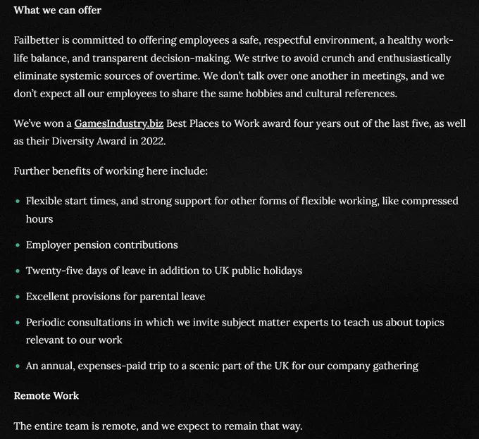 Failbetter is committed to offering employees a safe, respectful environment, a healthy work-life balance, and transparent decision-making. We strive to avoid crunch and enthusiastically eliminate systemic sources of overtime. We don’t talk over one another in meetings, and we don’t expect all our employees to share the same hobbies and cultural references.

We’ve won a GamesIndustry.biz Best Places to Work award four years out of the last five, as well as their Diversity Award in 2022.

Further benefits of working here include:

Flexible start times, and strong support for other forms of flexible working, like compressed hours
Employer pension contributions
Twenty-five days of leave in addition to UK public holidays
Excellent provisions for parental leave
Periodic consultations in which we invite subject matter experts to teach us about topics relevant to our work
An annual, expenses-paid trip to a scenic part of the UK for our company gathering
Remote Work

The entire team is remote.