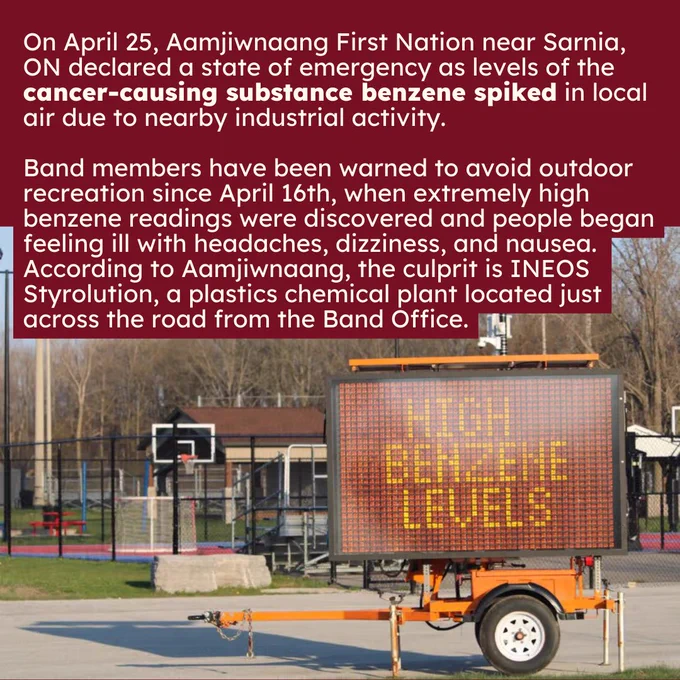 White text on a red background reads “On April 25, Aamjiwnaang First Nation near Sarnia, ON declared a state of emergency as levels of the cancer-causing substance benzene spiked in local air due to nearby industrial activity. Band members have been warned to avoid outdoor recreation since April 16th, when extremely high benzene readings were discovered and people began feeling ill with headaches, dizziness, and nausea. According to Aamjiwnaang, the culprit is INEOS Styrolution, a plastics chemical plant located just across the road from the Band Office.” Below is a photo of an empty basketball court with a giant sign reading “high benzene levels”.