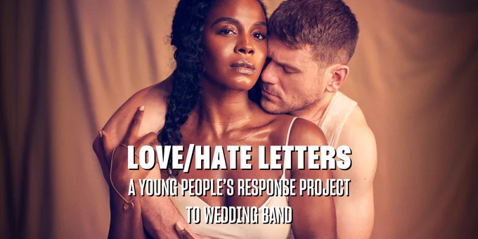 The poster for the 2024 production of Wedding Band at the Lyric Hammersmith Theatre, featuring Deborah Ayorinde and David Walmsley. Deborah sits in front of the camera with David sitting behind her, wrapping his arms around her. Deborah is a Black woman with long curly black hair and she wears a cream slip dress. She has a gold chain with a gold wedding ring on it wrapped around her hand. She looks directly at the camera. David is a white man with dark blond hair and he wears a well-worn white vest. He nuzzles his nose into Deborah’s neck and his eyes are closed. Overlaid on the image is white text which reads LOVE/HATE LETTERS: A YOUNG PEOPLE'S RESPONSE PROJECT TO WEDDING BAND.