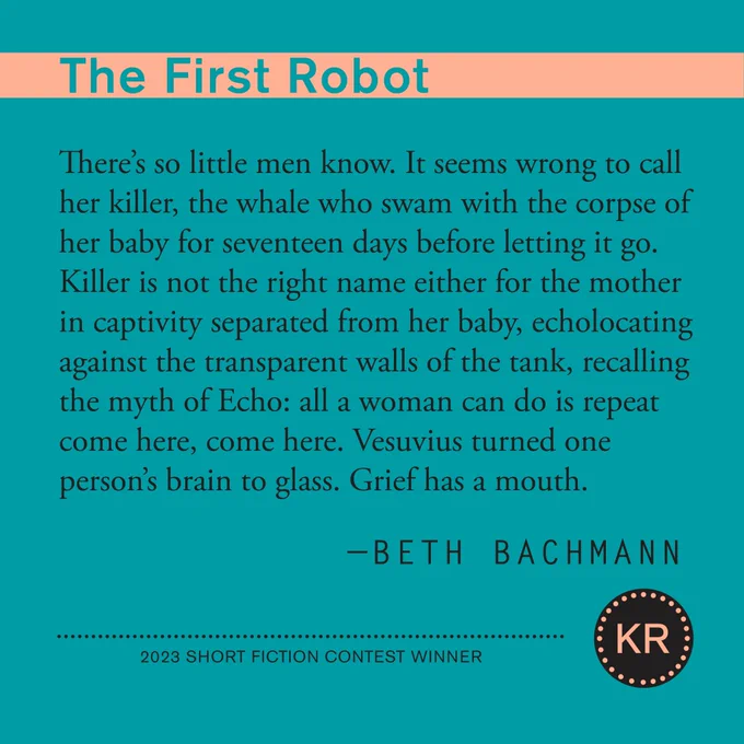From "The First Robot" by Betch Bachmann: 
There's so little men know. It seems wrong to call her killer, the whale who swam with the corpse of her baby for seventeen days before letting it go.
Killer is not the right name either for the mother in captivity separated from her baby, echolocating against the transparent walls of the tank, recalling the myth of Echo: all a woman can do is repeat come here, come here. Vesuvius turned one person's brain to glass. Grief has a mouth.