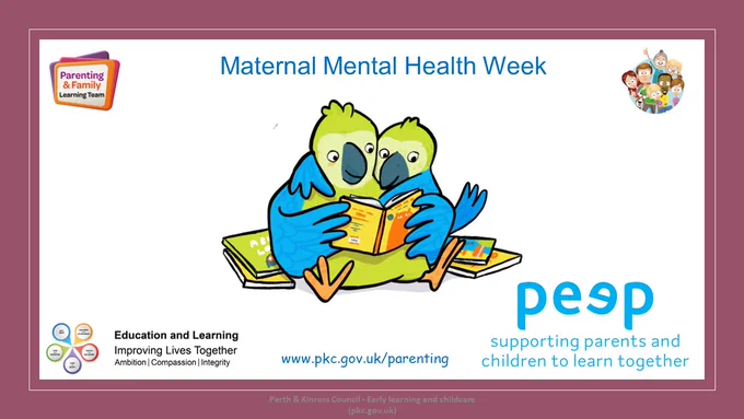 Slide with title Maternal Mental Health Week.
Cartoon picture of two parrots reading a book together
Parenting & Family Learning Team logos
Education and learning logos
Peep Logo - with strapline "supporting parents and children to learn together."
Website address www.pkc.gov.uk/parenting
