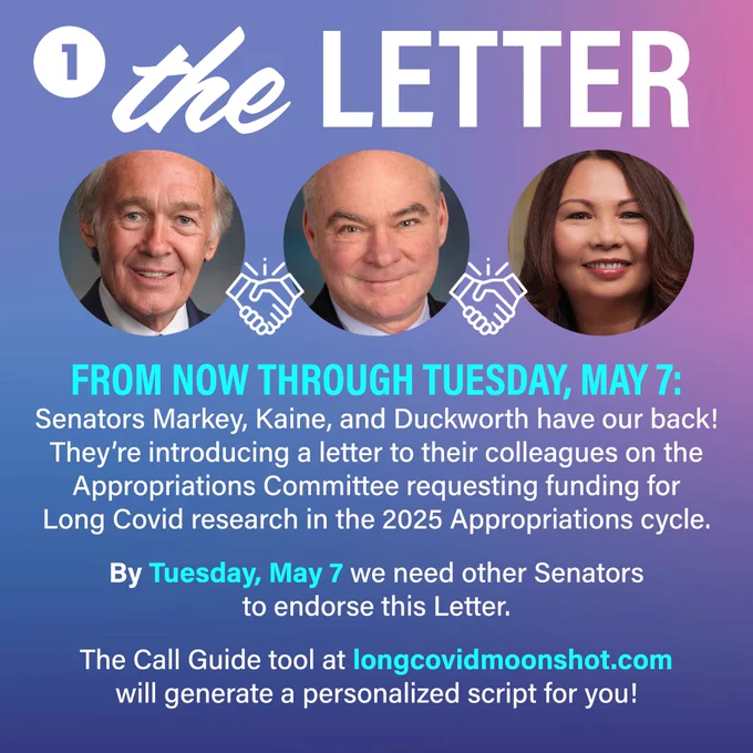 the LETTER
FROM NOW THROUGH TUESDAY, MAY 7:
Senators Markey, Kaine, and Duckworth have our back! They’re introducing a letter to their colleagues on the Appropriations Committee requesting funding for Long Covid research in the 2025 Appropriations cycle.
By Tuesday, May 7 we need other Senators to endorse this Letter.
The Call Guide tool at longcovidmoonshot.com will generate a personalized script for you!