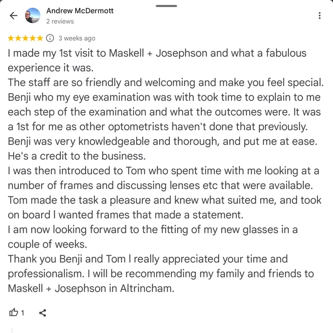 A Google review from Mr McDermott.

I made my 1st visit to Maskell   Josephson and what a fabulous experience it was.
The staff are so friendly and welcoming and make you feel special.
Benji who my eye examination was with took time to explain to me each step of the examination and what the outcomes were. It was a 1st for me as other optometrists haven't done that previously.
Benji was very knowledgeable and thorough, and put me at ease. He's a credit to the business.
I was then introduced to Tom who spent time with me looking at a number of frames and discussing lenses etc that were available.  Tom made the task a pleasure and knew what suited me, and took on board l wanted frames that made a statement.
I am now looking forward to the fitting of my new glasses in a couple of weeks.
Thank you Benji and Tom l really appreciated your time and professionalism. I will be recommending my family and friends to Maskell   Josephson in Altrincham.