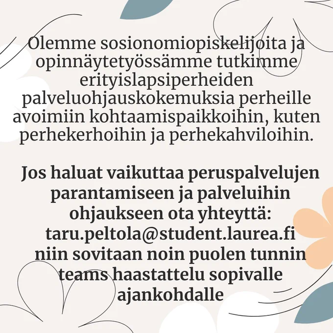 Olemme sosionomiopiskelijoita ja opinnäytetyössämme tutkimme erityislapsiperheiden palveluohjauskokemuksia perheille avoimiin kohtaamispaikkoihin, kuten perhekerhoihin ja perhekahviloihin. 
Jos haluat vaikuttaa peruspalvelujen parantamiseen ja palveluihin ohjaukseen ota yhteyttä: taru.peltola(at)studet.laurea.fi niin sovitaan noin puolen tunnin teams haastattelu sopivalle ajankohdalle. 
