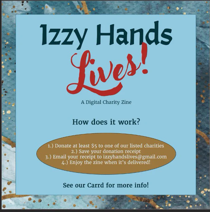 A graphic saying Izzy Hands Lives, a digital charity zine. How does it work? 1. Donate at least $5 to one of our listed charities. 2. Save your donation receipt. 3. Email your receipt to izzhandslives@gmail.com. 4. Enjoy the Zine when it's delivered! See your card in our profile for more info. 