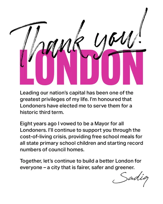 Thank you London. Leading our nation’s capital has been one of the greatest privileges of my life. I’m honoured that Londoners have elected me to serve them for a historic third term. Eight years ago I vowed to be a Mayor for all Londoners. I’ll continue to support you through the cost-of-living crisis, providing free school meals for all state primary school children and starting record numbers of council homes. Together, let’s continue to build a better London for everyone - a city that is fairer, safer and greener. Sadiq.