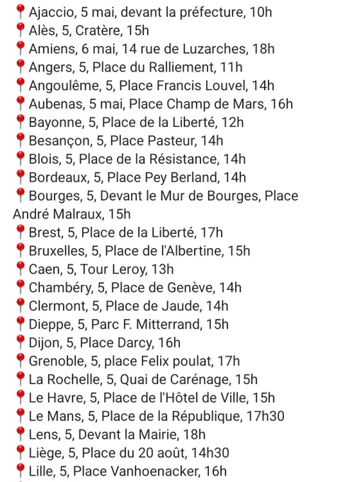 Ajaccio, 5 mai, devant la préfecture, 10h
📍Alès, 5, Cratère, 15h
📍Amiens, 6 mai, 14 rue de Luzarches, 18h
📍Angers, 5, Place du Ralliement, 11h
📍Angoulême, 5, Place Francis Louvel, 14h
📍Aubenas, 5 mai, Place Champ de Mars, 16h
📍Bayonne, 5, Place de la Liberté, 12h
📍Besançon, 5, Place Pasteur, 14h
📍Blois, 5, Place de la Résistance, 14h
📍Bordeaux, 5, Place Pey Berland, 14h
📍Bourges, 5, Devant le Mur de Bourges, Place André Malraux, 15h
📍Brest, 5, Place de la Liberté, 17h
📍Bruxelles, 5, Place de l'Albertine, 15h
📍Caen, 5, Tour Leroy, 13h
📍Chambéry, 5, Place de Genève, 14h
📍Clermont, 5, Place de Jaude, 14h
📍Dieppe, 5, Parc F. Mitterrand, 15h
📍Dijon, 5, Place Darcy, 16h
📍Grenoble, 5, place Felix poulat, 17h
📍La Rochelle, 5, Quai de Carénage, 15h
📍Le Havre, 5, Place de l'Hôtel de Ville, 15h
📍Le Mans, 5, Place de la République, 17h30
📍Lens, 5, Devant la Mairie, 18h
📍Liège, 5, Place du 20 août, 14h30
📍Lille, 5, Place Vanhoenacker, 16h
